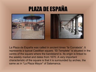 PLAZA DE ESPAÑA La Plaza de España was called in ancient times “la Corralada”. It represents a typical Castillian square. “El Templete” is situated in the centre of the square where the bandstand is. Its origin is linked to the weekly market and dates from 1670. A very important characteristic of the square is that it is surrounded by arches, the same as in “La Plaza Mayor” of Salamanca. 