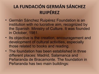 LA FUNDACIÓN GERMÁN SÁNCHEZ RUIPÉREZ Germán Sánchez Ruipérez Foundation is an institution with no lucrative aim, recognized by the Spanish  Ministry of Culture. It was founded in October, 1981. Its objective is the creation, encouragement and  development of cultural activities, especially those related to books and reading. The foundation has been established in three different places: Madrid, Salamanca and Peñaranda de Bracamonte. The foundation in Peñaranda has two main buildings: 