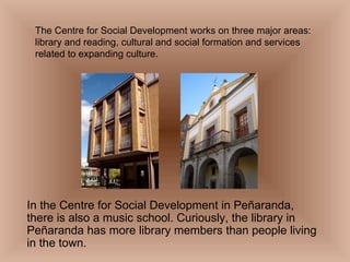 The Centre for Social Development works on three major areas: library and reading, cultural and social formation and services related to expanding culture. In the Centre for Social Development in Peñaranda, there is also a music school. Curiously, the library in Peñaranda has more library members than people living in the town. 