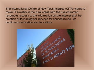 The International Centre of New Technologies (CITA) wants to make IT a reality in the rural areas with the use of human resources, access to the information on the internet and the creation of technological services for education use, for continuous education and for culture. 
