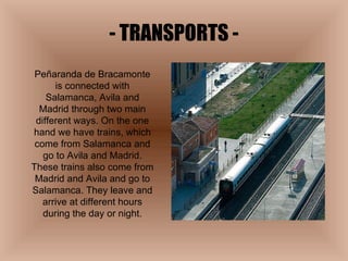- TRANSPORTS - Peñaranda de Bracamonte is connected with Salamanca, Avila and Madrid through two main different ways. On the one hand we have trains, which come from Salamanca and go to Avila and Madrid. These trains also come from Madrid and Avila and go to Salamanca. They leave and arrive at different hours during the day or night. 