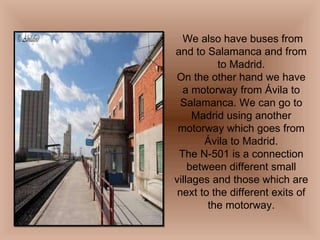 We also have buses from and to Salamanca and from to Madrid. On the other hand we have a motorway from Ávila to Salamanca. We can go to Madrid using another motorway which goes from Ávila to Madrid. The N-501 is a connection between different small villages and those which are next to the different exits of the motorway. 