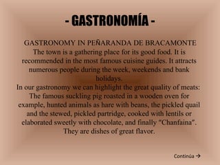 - GASTRONOMÍA - Continúa   GASTRONOMY IN PE Ñ ARANDA DE BRACAMONTE The town is a gathering place for its good food. It is recommended in the most famous cuisine guides. It attracts numerous people during the week, weekends and bank holidays. In our gastronomy we can highlight the great quality of meats:  The famous suckling pig roasted in a wooden oven for example, hunted animals as hare with beans, the pickled quail and the stewed, pickled partridge, cooked with lentils or elaborated sweetly with chocolate, and finally  “ Chanfaina ” . They are dishes of great flavor. 