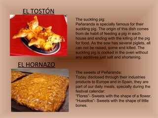 EL TOSTÓN EL HORNAZO The suckling pig: Peñaranda is specially famous for their suckling pig. The origin of this dish comes from de habit of feeding a pig in each house and ending with the killing of the pig for food. As the sow has several piglets, all can not be raised, some end killed. The suckling pig is cooked in the oven without any additives just salt and shortening. The sweets of Peñaranda: Today disclosed through their industries products to Europe and in Spain, they are part of our daily meals, specially during the festival calendar: “ Flores”- Sweets with the shape of a flower. “ Huesillos”- Sweets with the shape of little bones. 