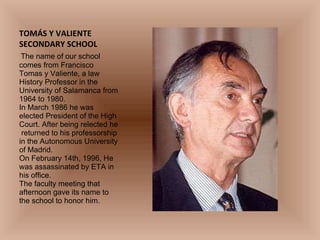 TOMÁS Y VALIENTE SECONDARY SCHOOL   The name of our school comes from Francisco Tomas y Valiente, a law History Professor in the University of Salamanca from 1964 to 1980. In March 1986 he was elected President of the High Court. After being relected he  returned to his professorship in the Autonomous University of Madrid. On February 14th, 1996, He was assassinated by ETA in his office. The faculty meeting that afternoon gave its name to the school to honor him.   