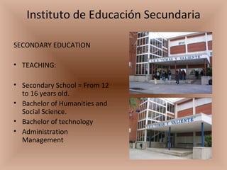 Instituto de Educación Secundaria SECONDARY EDUCATION TEACHING: Secondary School = From 12 to 16 years old. Bachelor of Humanities and Social Science. Bachelor of technology Administration Management  