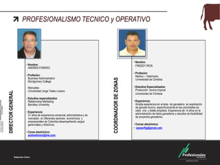 PROFESIONALISMO TECNICO y OPERATIVO
DIRECTORGENERAL
• Nombre:
ANDRES FORERO
• Profesión:
Business Administration
Montgomery College
Mercadeo
Universidad Jorge Tadeo Lozano
• Estudios especializados
Relationship Marketing
Berckley University
• Experiencia:
31 años de experiencia comercial, administrativa y de
mercadeo en diferentes sectores económicos y
empresariales de Colombia desempeñando cargos
gerenciales y directivos.
• Coreo electrónico:
andresforero@me.com
COORDINADORDEZONAS
• Nombre:
FREDDY RIOS
• Profesión:
Medico – Veterinario
Universidad de Córdoba
• Estudios Especializados:
Producción bovina tropical
Universidad de Córdoba
• Experiencia:
Amplia experiencia en el área de ganadería en explotación
de ganado bovino, específicamente en las actividades de
ceba cría y doble propósito. Experiencia de 14 años en la
administración de hatos ganaderos y estudios de factibilidad
de proyectos ganaderos.
• Correo electrónico:
• asesorfig@gmail.com
 