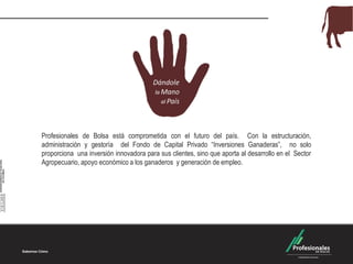 Profesionales de Bolsa está comprometida con el futuro del país. Con la estructuración,
administración y gestoría del Fondo de Capital Privado “Inversiones Ganaderas”, no solo
proporciona una inversión innovadora para sus clientes, sino que aporta al desarrollo en el Sector
Agropecuario, apoyo económico a los ganaderos y generación de empleo.
 