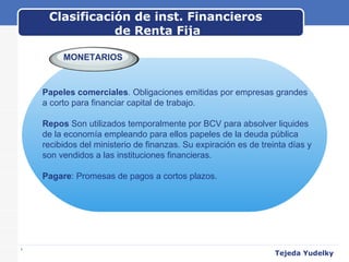 Clasificación de inst. Financieros  de Renta Fija www.themegallery.com MONETARIOS Papeles comerciales .  Obligaciones emitidas por empresas grandes  a corto para financiar capital de trabajo.   Repos  Son utilizados temporalmente por BCV para absolver liquides de la economía empleando para ellos papeles de la deuda pública recibidos del ministerio de finanzas. Su expiración es de treinta días y son vendidos a las instituciones financieras.   Pagare : Promesas de pagos a cortos plazos. Tejeda Yudelky 