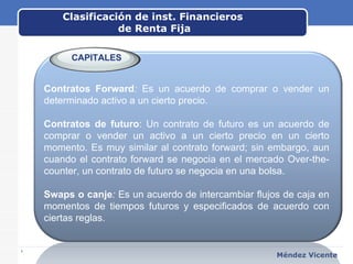 Clasificación de inst. Financieros  de Renta Fija www.themegallery.com Méndez Vicente   Contratos Forward :  Es un acuerdo de comprar o vender un determinado activo a un cierto precio. Contratos de futuro : Un contrato de futuro es un acuerdo de comprar o vender un activo a un cierto precio en un cierto momento. Es muy similar al contrato forward; sin embargo, aun cuando el contrato forward se negocia en el mercado Over-the-counter, un contrato de futuro se negocia en una bolsa. Swaps o canje :  Es un acuerdo de intercambiar flujos de caja en momentos de tiempos futuros y especificados de acuerdo con ciertas reglas.  CAPITALES 