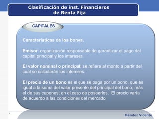 Clasificación de inst. Financieros  de Renta Fija www.themegallery.com Méndez Vicente   Características de los bonos. Emisor : organización responsable de garantizar el pago del capital principal y los intereses. El valor nominal o principal : se refiere al monto a partir del cual se calcularán los intereses.  El precio de un bono  es el que se paga por un bono, que es igual a la suma del valor presente del principal del bono, más el de sus cupones, en el caso de poseerlos.  El precio varía de acuerdo a las condiciones del mercado CAPITALES 