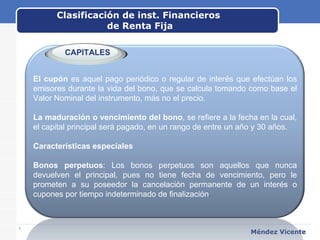 Clasificación de inst. Financieros  de Renta Fija www.themegallery.com Méndez Vicente   El cupón  es aquel pago periódico o regular de interés que efectúan los emisores durante la vida del bono, que se calcula tomando como base el Valor Nominal del instrumento, más no el precio. La maduración o vencimiento del bono , se refiere a la fecha en la cual, el capital principal será pagado, en un rango de entre un año y 30 años. Características especiales Bonos perpetuos : Los bonos perpetuos son aquellos que nunca devuelven el principal, pues no tiene fecha de vencimiento, pero le prometen a su poseedor la cancelación permanente de un interés o cupones por tiempo indeterminado de finalización . CAPITALES 