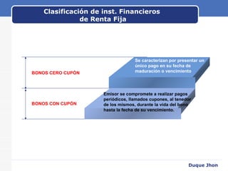 Clasificación de inst. Financieros  de Renta Fija BONOS CERO CUPÓN BONOS CON CUPÓN Duque Jhon Se caracterizan por presentar un único pago en su fecha de maduración o vencimiento Emisor se compromete a realizar pagos periódicos, llamados cupones, al tenedor  de los mismos, durante la vida del bono hasta la fecha de su vencimiento. 