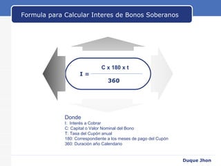 Formula para Calcular Interes de Bonos Soberanos Donde I:  Interés a Cobrar C: Capital o Valor Nominal del Bono T: Tasa del Cupón anual  180: Correspondiente a los meses de pago del Cupón 360: Duración año Calendario Duque Jhon C x 180 x t I =  360 