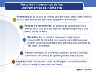 Factores Importantes de los  Instrumentos de Renta Fija www.themegallery.com Tejeda Yudelky Liquidez:  Está relacionada con la facilidad para hacer efectivo ese  título valor en cualquier momento del tiempo Riesgo:  se basan en diferentes variables, como la liquidez,  la solvencia del emisor, el tipo de garantía de los títulos,  Duración:  Es un número único para cada bono o  Instrumento de renta fija que resume varios factores que  afectan la sensibilidad del precio del bono a los cambios de las tasas  de interés. Período de vencimiento:  El período de vencimiento es el tiempo en el cual se hace efectivo el pago del principal que  ofrece el instrumento.  Rendimiento:  Es la tasa de interés que devengan estos instrumentos, la cual está en función del precio pagado en el mercado 