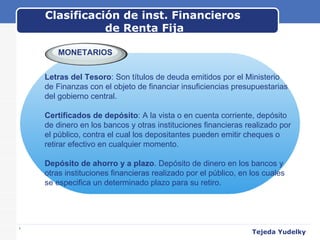 Clasificación de inst. Financieros  de Renta Fija www.themegallery.com MONETARIOS Letras del Tesoro : Son títulos de deuda emitidos por el Ministerio  de Finanzas con el objeto de financiar insuficiencias presupuestarias  del gobierno central.   Certificados de depósito : A la vista o en cuenta corriente, depósito  de dinero en los bancos y otras instituciones financieras realizado por  el público, contra el cual los depositantes pueden emitir cheques o  retirar efectivo en cualquier momento. Depósito de ahorro y a plazo . Depósito de dinero en los bancos y  otras instituciones financieras realizado por el público, en los cuales  se especifica un determinado plazo para su retiro. Tejeda Yudelky 