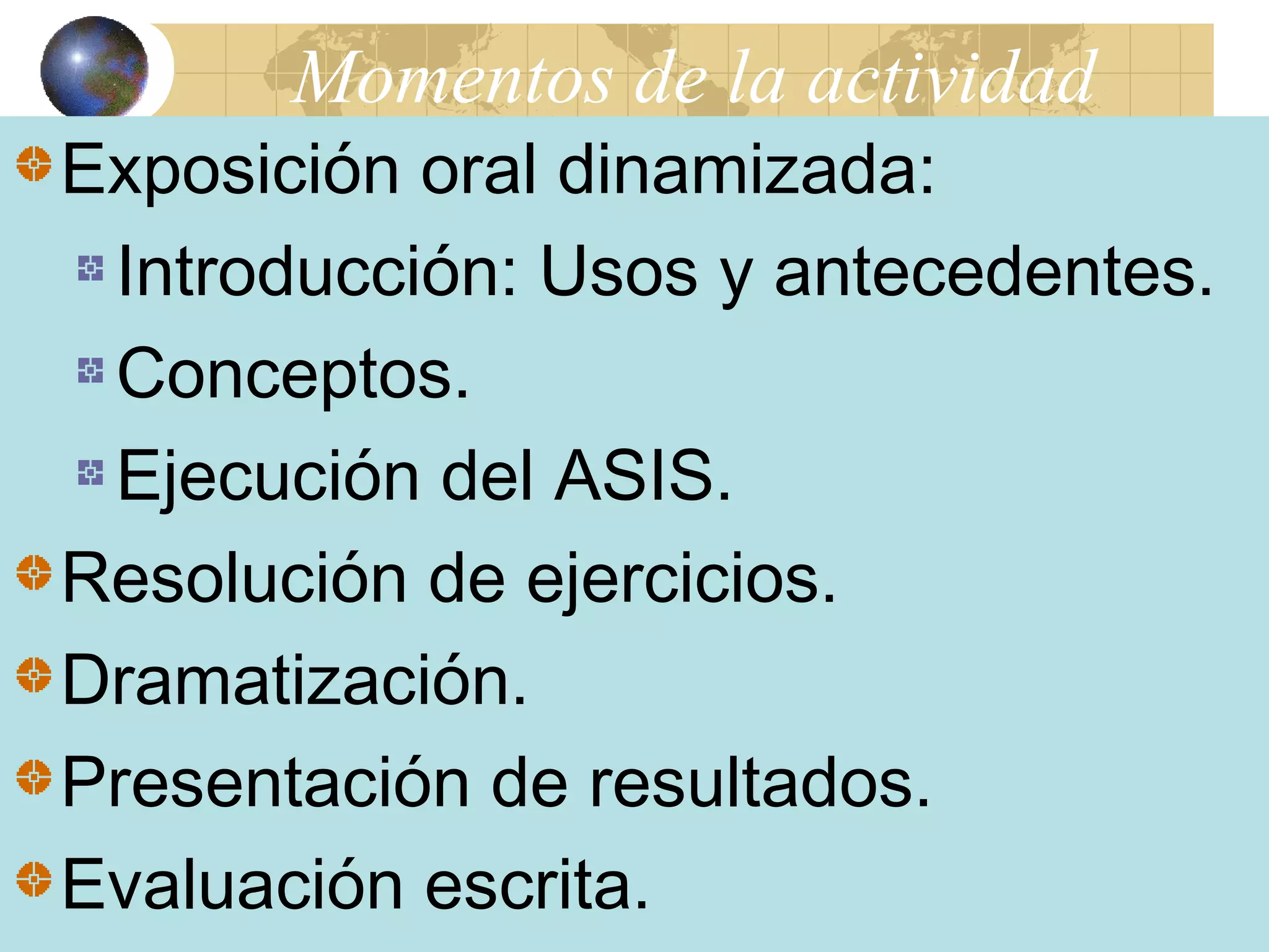 Momentos de la actividad 
Exposición oral dinamizada: 
Introducción: Usos y antecedentes. 
Conceptos. 
Ejecución del ASIS. 
Resolución de ejercicios. 
Dramatización. 
Presentación de resultados. 
Evaluación escrita. 
 