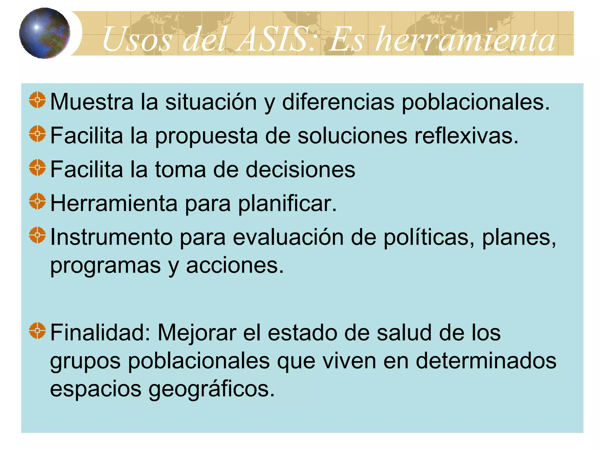 Usos del ASIS: Es herramienta 
Muestra la situación y diferencias poblacionales. 
Facilita la propuesta de soluciones reflexivas. 
Facilita la toma de decisiones 
Herramienta para planificar. 
Instrumento para evaluación de políticas, planes, 
programas y acciones. 
Finalidad: Mejorar el estado de salud de los 
grupos poblacionales que viven en determinados 
espacios geográficos. 
 