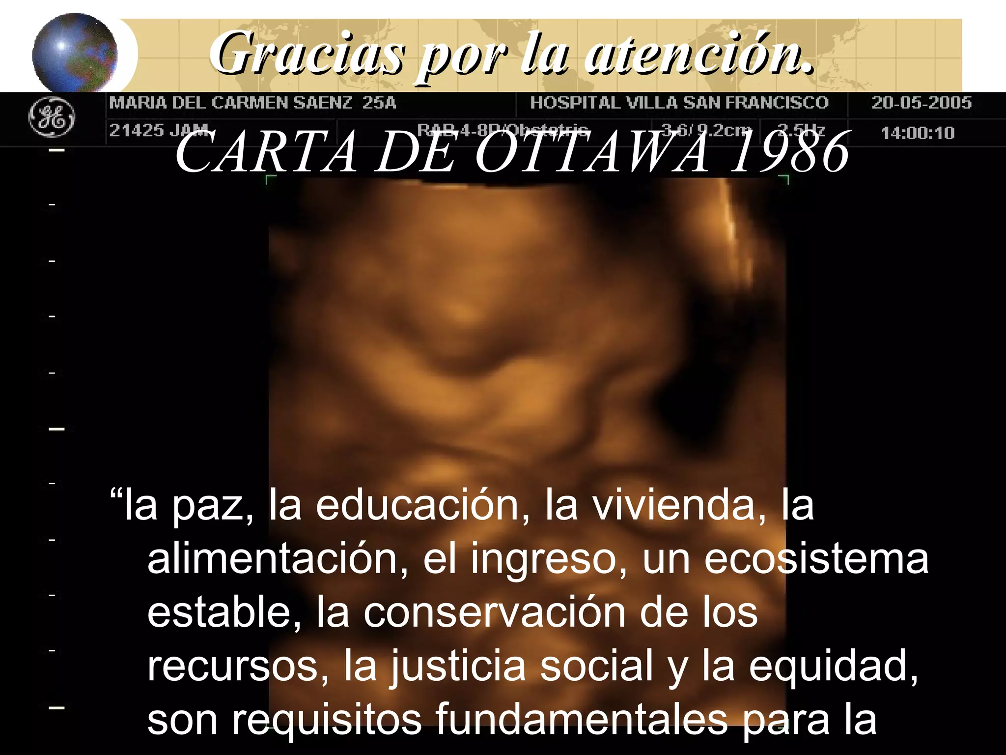 GGrraacciiaass ppoorr llaa aatteenncciióónn.. 
CARTA DE OTTAWA 1986 
“la paz, la educación, la vivienda, la 
alimentación, el ingreso, un ecosistema 
estable, la conservación de los 
recursos, la justicia social y la equidad, 
son requisitos fundamentales para la 
salud” 
