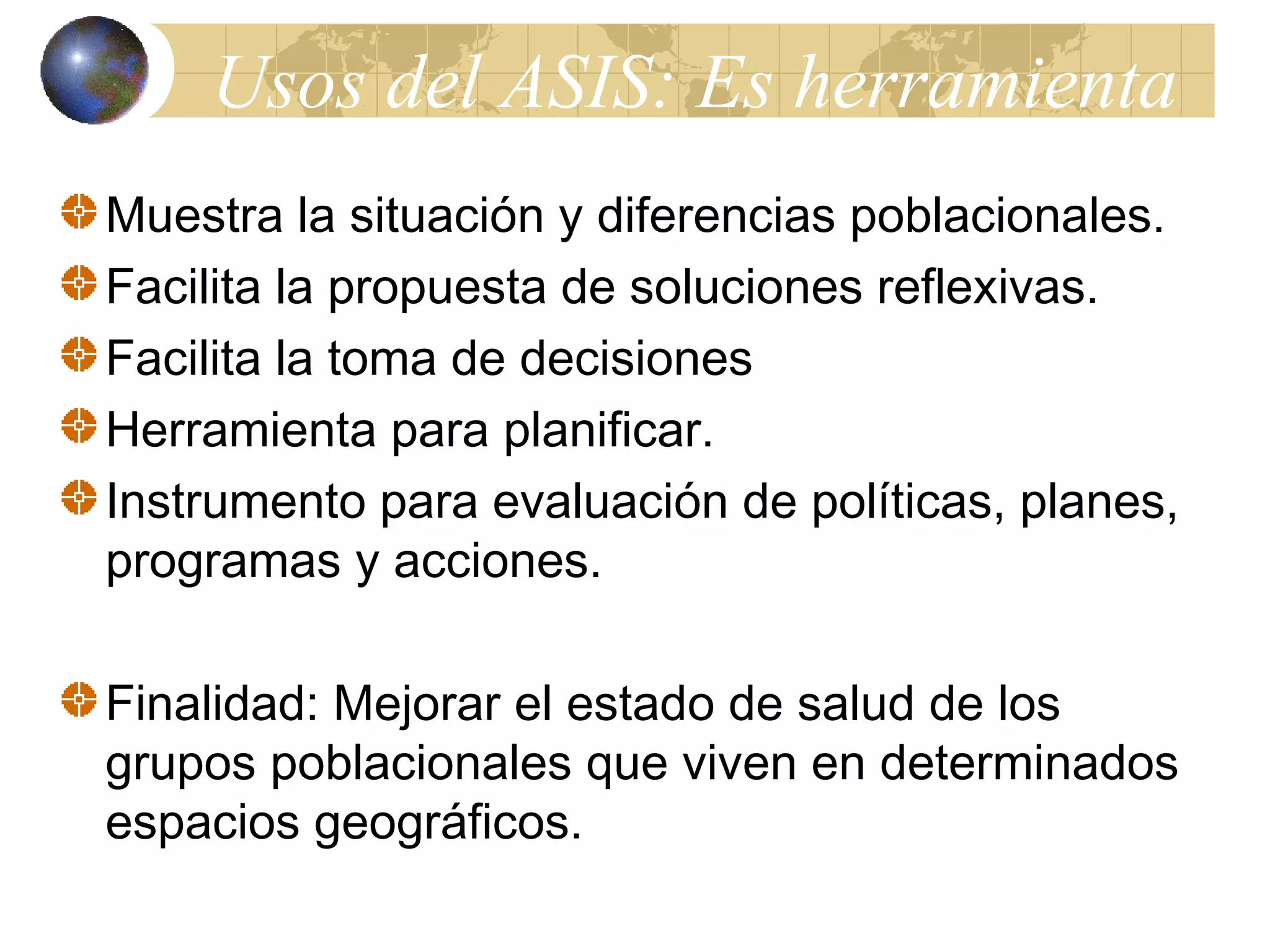 Usos del ASIS: Es herramienta 
Muestra la situación y diferencias poblacionales. 
Facilita la propuesta de soluciones reflexivas. 
Facilita la toma de decisiones 
Herramienta para planificar. 
Instrumento para evaluación de políticas, planes, 
programas y acciones. 
Finalidad: Mejorar el estado de salud de los 
grupos poblacionales que viven en determinados 
espacios geográficos. 
 