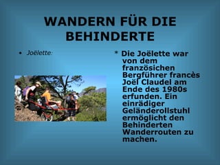 WANDERN FÜR DIE BEHINDERTE Joëlette : *  Die Joëlette war von dem französichen Bergführer francès Joël Claudel am Ende des 1980s erfunden. Ein einrädiger Geländerollstuhl ermöglicht den Behinderten Wanderrouten zu machen. 