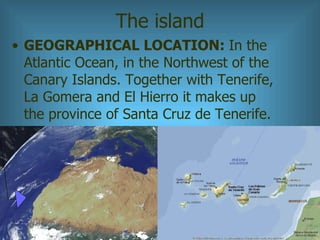 The island <ul><li>GEOGRAPHICAL LOCATION:  In the Atlantic Ocean, in the Northwest of the Canary Islands. Together with Te...
