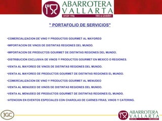 " PORTAFOLIO DE SERVICIOS" COMERCIALIZACION DE VINO Y PRODUCTOS GOURMET AL MAYOREO IMPORTACION DE VINOS DE DISTINTAS REGIONES DEL MUNDO. IMPORTACION DE PRODUCTOS GOURMET DE DISTINTAS REGIONES DEL MUNDO. DISTRIBUCION EXCLUSIVA DE VINOS Y PRODUCTOS GOURMET EN MEXICO O REGIONES. VENTA AL MAYOREO DE VINOS DE DISTINTAS REGIONES DEL MUNDO. VENTA AL MAYOREO DE PRODUCTOS GOURMET DE DISTINTAS REGIONES EL MUNDO. COMERCIALIZACION DE VINO Y PRODUCTOS GOURMET AL MENUDEO VENTA AL MENUDEO DE VINOS DE DISTINTAS REGIONES DEL MUNDO. VENTA AL MENUDEO DE PRODUCTOS GOURMET DE DISTINTAS REGIONES EL MUNDO. ATENCION EN EVENTOS ESPECIALES CON CHAROLAS DE CARNES FRIAS, VINOS Y CATERING. 