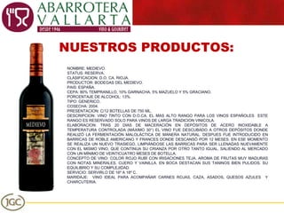 NUESTROS PRODUCTOS: NOMBRE: MEDIEVO. STATUS: RESERVA. CLASIFICACION: D.O. CA. RIOJA. PRODUCTOR: BODEGAS DEL MEDIEVO. PAIS: ESPAÑA. CEPA: 80% TEMPRANILLO, 10% GARNACHA, 5% MAZUELO Y 5% GRACIANO. PORCENTAJE DE ALCOHOL: 13%. TIPO: GENERICO. COSECHA: 2004. PRESENTACION: C/12 BOTELLAS DE 750 ML. DESCRIPCION: VINO TINTO CON D.O.CA. EL MAS ALTO RANGO PARA LOS VINOS ESPAÑOLES  ESTE RANGO ES RESERVADO SOLO PARA VINOS DE LARGA TRADICION VINICOLA. ELABORACION: TRAS 20 DIAS DE MACERACIÓN EN DEPÓSITOS DE ACERO INOXIDABLE A TEMPERATURA CONTROLADA (MÁXIMO 30°) EL VINO FUE DESCUBADO A OTROS DEPÓSITOS DONDE REALIZÓ LA FERMENTACIÓN MALOLÁCTICA DE MANERA NATURAL. DESPUES FUE INTRODUCIDO EN BARRICAS DE ROBLE AMERICANO Y FRANCES DONDE DESCANSÓ POR 12 MESES. EN ESE MOMENTO SE REALIZA UN NUEVO TRASIEGO, LIMPIÁNDOSE LAS BARRICAS PARA SER LLENADAS NUEVAMENTE CON EL MISMO VINO, QUE CONTINUA SU CRIANZA POR OTRO TANTO IGUAL. SALIENDO AL MERCADO CON UN MÍNIMO DE VEINTICUATRO MESES DE BOTELLA. CONCEPTO DE VINO:  COLOR ROJO RUBÍ CON IRISACIONES TEJA, AROMA DE FRUTAS MUY MADURAS CON NOTAS MINERALES, CUERO Y VAINILLA. EN BOCA DESTACAN SUS TANINOS BIEN PULIDOS, SU EQUILIBRIO Y SU COMPLEJIDAD. SERVICIO: SERVIRLO DE 16º A 18º C.  MARIDAJE:  VINO IDEAL PARA ACOMPAÑAR CARNES ROJAS, CAZA, ASADOS, QUESOS AZULES  Y CHARCUTERIA. 