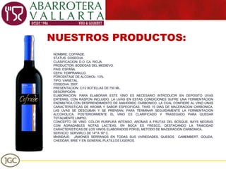 NUESTROS PRODUCTOS: NOMBRE: COFRADE. STATUS: COSECHA. CLASIFICACION: D.O. CA. RIOJA. PRODUCTOR: BODEGAS DEL MEDIEVO. PAIS: ESPAÑA. CEPA: TEMPRANILLO. PORCENTAJE DE ALCOHOL: 13%. TIPO: VARIETAL. COSECHA: 2007. PRESENTACION: C/12 BOTELLAS DE 750 ML. DESCRIPCION: ELABORACION: PARA ELABORAR ESTE VINO ES NECESARIO INTRODUCIR EN DEPOSITO UVAS ENTERAS, CON RASPON INCLUIDO. LA UVAS EN ESTAS CONDICIONES SUFRE UNA FERMENTACION ENZIMATICA CON DESPRENDIMIENTO DE ANIHDRIDO CARBONICO, LA CUAL CONFIERE AL VINO UNAS CARACTERISTICAS DE AROMA Y SABOR ESPECIFICAS, TRAS 15 DIAS DE MACERACION CARBONICA, LAS UVAS SE DESCUBAN Y SE PRENSAN, PARA TERMINAR SEGUIDAMENTE LA FERMENTACION ALCOHOLICA. POSTERIORMENTE EL VINO ES CLARIFICADO Y TRASEGADO PARA QUEDAR TOTALMENTE LIMPIO. CONCEPTO DE VINO: COLOR PURPURA INTENSO, AROMAS A FRUTAS DEL BOSQUE, BAYS NEGRAS CON AGRADABLES NOTAS LACTEAS. EN BOCA ES FRESCO, DESTACANDO LA TANICIDAD CARACTERISTICAS DE LOS VINOS ELABORADOS POR EL METODO DE MACERACIÓN CARBONICA. SERVICIO: SERVIRLO DE 14º A 16º C.  MARIDAJE:  JAMONES SERRANOS EN TODAS SUS VARIEDADES, QUESOS  CAMEMBERT, GOUDA, CHEDDAR, BRIE Y EN GENERAL PLATILLOS LIGEROS. 