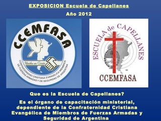 EXPOSICION Escuela de Capellanes
                  Año 2012




      Que es la Escuela de Capellanes?
  Es el órgano de capacitación ministerial,
 dependiente de la Confraternidad Cristiana
Evangélica de Miembros de Fuerzas Armadas y
           Seguridad de Argentina
 