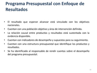 Programa Presupuestal con Enfoque de
 Resultados

• El resultado que esperan alcanzar está vinculado con los objetivos
  nacionales.
• Cuentan con una población objetivo y área de intervención definida.
• La relación causal entre productos y resultados está sustentada con la
  evidencia disponible.
• Cuentan con indicadores de desempeño y supuestos para su seguimiento.
• Cuentan con una estructura presupuestal que identifique los productos y
  resultados.
• Se ha identificado al responsable de rendir cuentas sobre el desempeño
  del programa presupuestal.




                                                                            10
 