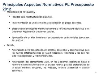 Principales Aspectos Normativos PL Presupuesto
2012
• MINISTERIO DE EDUCACIÓN
   • Facultad para reestructuración orgánica.

   • Implementación de un sistema de racionalización de plazas docentes.

   • Elaboración y entrega de información sobre la infraestructura educativa a los
     Gobiernos Regionales y Gobiernos Locales.

   • Aprobación de un Plan Multianual de Adquisición de Materiales Educativos
     2012-2016.
• SALUD:
   • Autorización de la contratación de personal asistencial y administrativo para
     los nuevos establecimientos de salud, hospitales regionales y los que han
     sido recategorizados y redimensionados.

   • Autorización del otorgamiento AETA en los Gobiernos Regionales hasta el
     número máximo establecido en las citadas normas para los profesionales de
     la salud médicos cirujanos, no médicos, técnico asistencial y auxiliar
     asistencial.
                                                                                     34
 