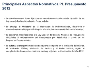 Principales Aspectos Normativos PL Presupuesto
2012

 • Se constituye en el Poder Ejecutivo una comisión evaluadora de la situación de los
   ingresos de los Magistrados del Poder Judicial.

 • Se encarga al Ministerio de la Producción la implementación, desarrollo y
   mantenimiento del Registro Único para el control de Insumos Químicos Fiscalizados.

 • Se consignan modificaciones a la Ley General del Sistema Nacional de Presupuesto
   vinculadas al reforzamiento del Presupuesto por Resultados a través de los
   Programas Presupuestales.

 • Se autoriza el otorgamiento de un bono por desempeño en el Ministerio del Interior,
   el Ministerio Público, Ministerio de Justicia y el Poder Judicial, sujeto al
   cumplimiento de requisitos mínimos, metas y objetivos institucionales del año 2012.




                                                                                         35
 