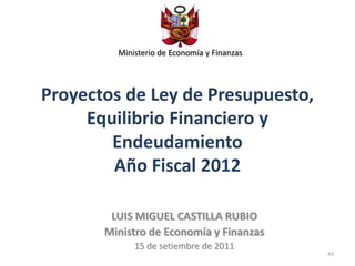 Ministerio de Economía y Finanzas




Proyectos de Ley de Presupuesto,
     Equilibrio Financiero y
        Endeudamiento
        Año Fiscal 2012

        LUIS MIGUEL CASTILLA RUBIO
       Ministro de Economía y Finanzas
             15 de setiembre de 2011
                                             43
 