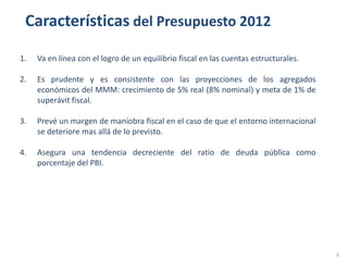 Características del Presupuesto 2012

1.   Va en línea con el logro de un equilibrio fiscal en las cuentas estructurales.

2.   Es prudente y es consistente con las proyecciones de los agregados
     económicos del MMM: crecimiento de 5% real (8% nominal) y meta de 1% de
     superávit fiscal.

3.   Prevé un margen de maniobra fiscal en el caso de que el entorno internacional
     se deteriore mas allá de lo previsto.

4.   Asegura una tendencia decreciente del ratio de deuda pública como
     porcentaje del PBI.




                                                                                      5
 