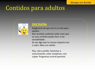 Navega con Rumbo

Contidos para adultos

         DECISIÓN
         Asegurarse de que non é un sitio para
         adultos
         Non accedas a páxinas onde creas que
         os seus contidos poden ferir a túa
         sensibilidade.
         Se ves algo que te causou impacto non
         o cales, fálao cun adulto

         Pais, nais e profes: fomentar a
         comunicación, estar receptivos, non
         culpar. Programas control parental.
 