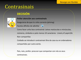 Navega con Rumbo

Contrasinais
     DECISIÓN
     Poñer atención aos contrasinais
     Asegurarse de que é o sitio correcto (phising)
     Facelas difíciles de adiviñar
     Como facer unha boa contrasinal: Letras maiúsculas e minúsculas,
     números, símbolos e polo menos 10 caracteres: Lmem,nº,sepm10c
     Non compartilas
     Coidado ao introducir contrasinais fóra da casa ou en ordenadores
     compartidos por outra xente.


     Pais, nais, profes: procurar que compartan con nós os seus
     contrasinais.
 