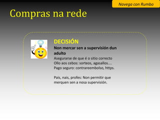 Navega con Rumbo

Compras na rede

        DECISIÓN
        Non mercar sen a supervisión dun
        adulto
        Asegurarse de que é o sitio correcto
        Ollo aos cebos: sorteos, agasallos....
        Pago seguro: contrareembolso, https.

        Pais, nais, profes: Non permitir que
        merquen sen a nosa supervisión.
 