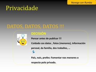 Navega con Rumbo

Privacidade

DATOS, DATOS, DATOS !!!
         DECISIÓN
         Pensar antes de publicar !!!
         Coidado cos datos , fotos (menores), información
         persoal, da familia, dos traballos, …


         Pais, nais, profes: Fomentar nos menores o
         respecto polo privado.
 