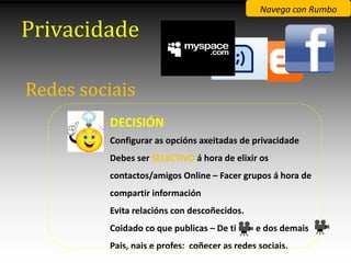 Navega con Rumbo

Privacidade

Redes sociais
         DECISIÓN
         Configurar as opcións axeitadas de privacidade
         Debes ser SELECTIVO á hora de elixir os
         contactos/amigos Online – Facer grupos á hora de
         compartir información
         Evita relacións con descoñecidos.
         Coidado co que publicas – De ti      e dos demais
         Pais, nais e profes: coñecer as redes sociais.
 