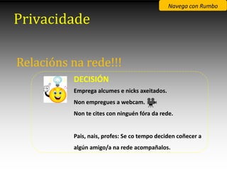Navega con Rumbo

Privacidade

Relacións na rede!!!
          DECISIÓN
          Emprega alcumes e nicks axeitados.
          Non empregues a webcam.
          Non te cites con ninguén fóra da rede.


          Pais, nais, profes: Se co tempo deciden coñecer a
          algún amigo/a na rede acompañalos.
 