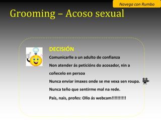 Navega con Rumbo

Grooming – Acoso sexual


       DECISIÓN
       Comunicarlle a un adulto de confianza
       Non atender ás peticións do acosador, nin a
       coñecelo en persoa
       Nunca enviar imaxes onde se me vexa sen roupa.
       Nunca teño que sentirme mal na rede.
       Pais, nais, profes: Ollo ás webcam!!!!!!!!!!
 