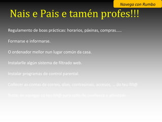 Navega con Rumbo

Nais e Pais e tamén profes!!!
Regulamento de boas prácticas: horarios, páxinas, compras.....

Formarse e informarse.

O ordenador mellor nun lugar común da casa.

Instalarlle algún sistema de filtrado web.

Instalar programas de control parental.

Coñecer as contas de correo, alias, contrasinais, accesos, … do teu fill@

Tratar de navegar co teu fill@ para collerlle confianza e afinidade
 