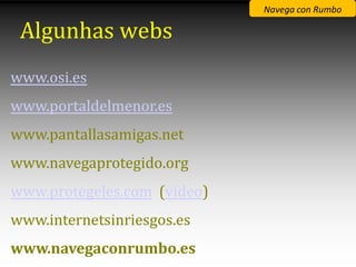 Navega con Rumbo

 Algunhas webs
www.osi.es
www.portaldelmenor.es
www.pantallasamigas.net
www.navegaprotegido.org
www.protegeles.com (vídeo)
www.internetsinriesgos.es
www.navegaconrumbo.es
 