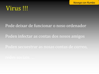 Navega con Rumbo

Virus !!!

Pode deixar de funcionar o noso ordenador

Poden infectar as contas dos nosos amigos

Poden secuestrar as nosas contas de correo,

redes sociais, …
 