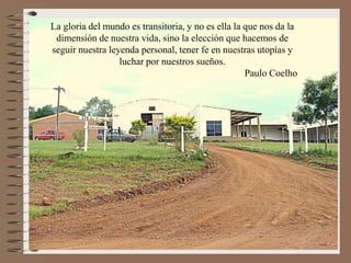 La gloria del mundo es transitoria, y no es ella la que nos da la
dimensión de nuestra vida, sino la elección que hacemos de
seguir nuestra leyenda personal, tener fe en nuestras utopías y
luchar por nuestros sueños.
Paulo Coelho

 