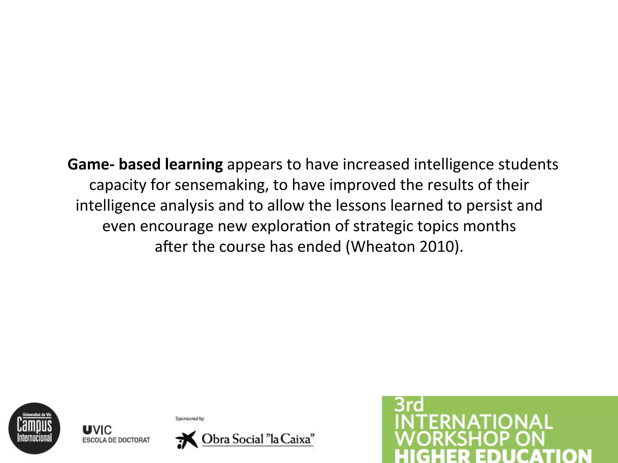 Game-‐
based
learning
appears
to
have
increased
intelligence
students
capacity
for
sensemaking,
to
have
improved
the
results
of
their
intelligence
analysis
and
to
allow
the
lessons
learned
to
persist
and
even
encourage
new
exploraAon
of
strategic
topics
months
aBer
the
course
has
ended
(Wheaton
2010).