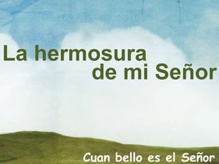 La hermosura
de mi Señor
Cuan bello es el Señor
 