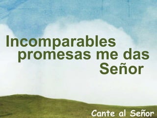 Incomparables
promesas me das
Señor
Cante al Señor
 