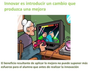 Innovar es introducir un cambio que
produzca una mejora
El beneficio resultante de aplicar la mejora no puede suponer más
esfuerzo para el alumno que antes de realizar la innovación
 